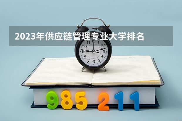 2023年供应链管理专业大学排名 供应链管理专业前十名大学名单汇总